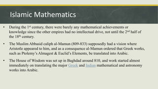 • During the 1st century, there were barely any mathematical achievements or
knowledge since the other empires had no intellectual drive, not until the 2nd half of
the 18th century.
• The Muslim Abbasid caliph al-Mamun (809-833) supposedly had a vision where
Aristotle appeared to him, and as a consequence al-Mamun ordered that Greek works,
such as Ptolemy’s Almagest & Euclid’s Elements, be translated into Arabic.
• The House of Wisdom was set up in Baghdad around 810, and work started almost
immediately on translating the major Greek and Indian mathematical and astronomy
works into Arabic.
Islamic Mathematics
 