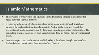 • These works were given to the Muslims in the Byzantine Empire in exchange for
peace between the two empires.
• It is through the work of Islamic translators that many ancient Greek texts have
survived throughout history, translations into Arabic at the time were made by
scientists and mathematicians, not by language experts ignorant of mathematics. The
translating was not done for its own sake, but was done as part of the current research
effort.
• In many respects the mathematics studied today is far closer in style to that of the
Arabic/Islamic contribution than to that of the Greeks.
Islamic Mathematics
 