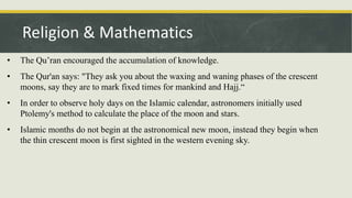 • The Qu’ran encouraged the accumulation of knowledge.
• The Qur'an says: "They ask you about the waxing and waning phases of the crescent
moons, say they are to mark fixed times for mankind and Hajj.“
• In order to observe holy days on the Islamic calendar, astronomers initially used
Ptolemy's method to calculate the place of the moon and stars.
• Islamic months do not begin at the astronomical new moon, instead they begin when
the thin crescent moon is first sighted in the western evening sky.
Religion & Mathematics
 