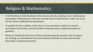 • It led Muslims to find the phases of the moon in the sky, leading to new mathematical
calculations. Predicting just when the crescent moon would become visible was a test
for the Islamic mathematical astronomers.
• To predict the first visibility of the moon, it was essential to express its motion
according to the horizon, and this problem demands pretty complicated spherical
geometry.
• However, finding the direction of Mecca and knowing the specific times for prayer
(by looking @ constellations/stars) motivated the Muslims to study and develop
knowledge of spherical geometry.
Religion & Mathematics
 
