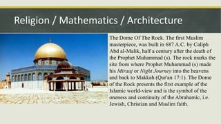 Religion / Mathematics / Architecture
The Dome Of The Rock. The first Muslim
masterpiece, was built in 687 A.C. by Caliph
Abd al-Malik, half a century after the death of
the Prophet Muhammad (s). The rock marks the
site from where Prophet Muhammad (s) made
his Miraaj or Night Journey into the heavens
and back to Makkah (Qur'an 17:1). The Dome
of the Rock presents the first example of the
Islamic world-view and is the symbol of the
oneness and continuity of the Abrahamic, i.e.
Jewish, Christian and Muslim faith.
 