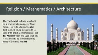 Religion / Mathematics / Architecture
The Taj Mahal in India was built
by a grief-stricken emperor Shah
Jahan. His wife Mumtaz Mahal
died in 1631 while giving birth to
their 14th child. Construction of the
Taj Mahal began one year later and
it was built to be the final resting
place of Mumtaz Mahal.
 