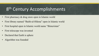 • First pharmacy & drug store open in Islamic world
• First library named “Baith-ul-Hikma” open in Islamic world
• First hospital open in Islamic world name “Bimeristan”
• First telescope was invented
• Declared that Earth is sphere
• Algorithm was founded
8th Century Accomplishments
 