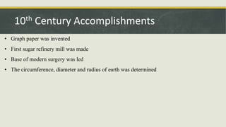 • Graph paper was invented
• First sugar refinery mill was made
• Base of modern surgery was led
• The circumference, diameter and radius of earth was determined
10th Century Accomplishments
 