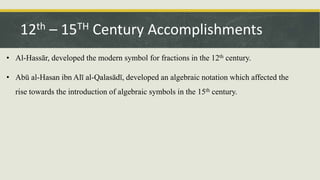 • Al-Hassār, developed the modern symbol for fractions in the 12th century.
• Abū al-Hasan ibn Alī al-Qalasādī, developed an algebraic notation which affected the
rise towards the introduction of algebraic symbols in the 15th century.
12th – 15TH Century Accomplishments
 