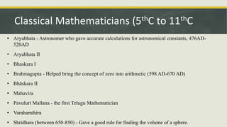 • Aryabhata - Astronomer who gave accurate calculations for astronomical constants, 476AD-
520AD
• Aryabhata II
• Bhaskara I
• Brahmagupta - Helped bring the concept of zero into arithmetic (598 AD-670 AD)
• Bhāskara II
• Mahavira
• Pavuluri Mallana - the first Telugu Mathematician
• Varahamihira
• Shridhara (between 650-850) - Gave a good rule for finding the volume of a sphere.
Classical Mathematicians (5thC to 11thC
 