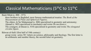 Banū Mūsā (c. 800 – 873)
three brothers in Baghdad; most famous mathematical treatise: The Book of the
Measurement of Plane and Spherical Figures;
The eldest, Ja’far Muḥammad (c. 800) specialized in geometry and astronomy;
Aḥmad (c. 805) specialized in mechanics and wrote On mechanics;
The youngest, al-Ḥasan (c. 810) specialized in geometry and wrote The elongated
circular figure.
Ikhwan al-Safa' (first half of 10th century)
group wrote series 50+ letters on science, philosophy and theology. The first letter is
on arithmetic and number theory, the second letter on geometry.
Classical Mathematicians (5thC to 11thC
 