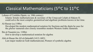Labana of Cordoba (Spain, ca. 10th century)
Islamic female mathematicians & secretary of the Umayyad Caliph al-Hakem II;
could solve the most complex geometrical and algebraic problems known in her time.
Al-Hassar (ca.1100s)
Developed the modern mathematical notation for fractions and the digits he uses for
the ghubar numerals also cloesly resembles modern Western Arabic numerals.
Ibn al-Yasamin (ca. 1100s)
first to develop a mathematical notation for algebra
Abū al-Hasan ibn Alī al-Qalasādī (1412-1482)
Last major medieval Arab mathematician; Pioneer of symbolic algebra
Classical Mathematicians (5thC to 11thC
 