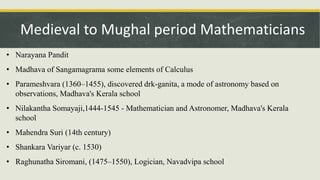• Narayana Pandit
• Madhava of Sangamagrama some elements of Calculus
• Parameshvara (1360–1455), discovered drk-ganita, a mode of astronomy based on
observations, Madhava's Kerala school
• Nilakantha Somayaji,1444-1545 - Mathematician and Astronomer, Madhava's Kerala
school
• Mahendra Suri (14th century)
• Shankara Variyar (c. 1530)
• Raghunatha Siromani, (1475–1550), Logician, Navadvipa school
Medieval to Mughal period Mathematicians
 