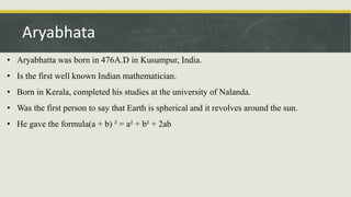 • Aryabhatta was born in 476A.D in Kusumpur, India.
• Is the first well known Indian mathematician.
• Born in Kerala, completed his studies at the university of Nalanda.
• Was the first person to say that Earth is spherical and it revolves around the sun.
• He gave the formula(a + b) ² = a² + b² + 2ab
Aryabhata
 