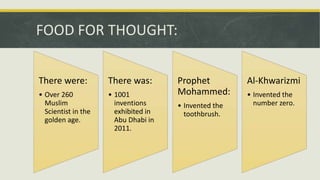 FOOD FOR THOUGHT:
There were:
• Over 260
Muslim
Scientist in the
golden age.
There was:
• 1001
inventions
exhibited in
Abu Dhabi in
2011.
Prophet
Mohammed:
• Invented the
toothbrush.
Al-Khwarizmi
• Invented the
number zero.
 