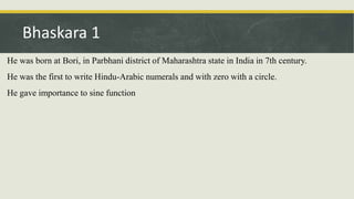 He was born at Bori, in Parbhani district of Maharashtra state in India in 7th century.
He was the first to write Hindu-Arabic numerals and with zero with a circle.
He gave importance to sine function
Bhaskara 1
 