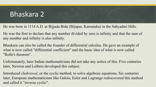 He was born in 1114 A.D. at Bijjada Bida (Bijapur, Karnataka) in the Sahyadari Hills.
He was the first to declare that any number divided by zero is infinity and that the sum of
any number and infinity is also infinity.
Bhaskara can also be called the founder of differential calculus. He gave an example of
what is now called "differential coefficient" and the basic idea of what is now called
"Rolle's theorem".
Unfortunately, later Indian mathematicians did not take any notice of this. Five centuries
later, Newton and Leibniz developed this subject.
Introduced chakrawal, or the cyclic method, to solve algebraic equations. Six centuries
later, European mathematicians like Galois, Euler and Lagrange rediscovered this method
and called it "inverse cyclic".
Bhaskara 2
 