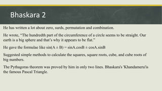 He has written a lot about zero, surds, permutation and combination.
He wrote, “The hundredth part of the circumference of a circle seems to be straight. Our
earth is a big sphere and that’s why it appears to be flat.”
He gave the formulae like sin(A ± B) = sinA.cosB ± cosA.sinB
Suggested simple methods to calculate the squares, square roots, cube, and cube roots of
big numbers.
The Pythagoras theorem was proved by him in only two lines. Bhaskara's 'Khandameru'is
the famous Pascal Triangle.
Bhaskara 2
 