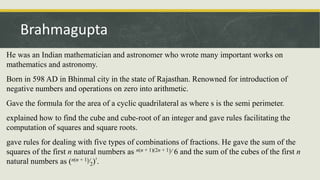 He was an Indian mathematician and astronomer who wrote many important works on
mathematics and astronomy.
Born in 598 AD in Bhinmal city in the state of Rajasthan. Renowned for introduction of
negative numbers and operations on zero into arithmetic.
Gave the formula for the area of a cyclic quadrilateral as where s is the semi perimeter.
explained how to find the cube and cube-root of an integer and gave rules facilitating the
computation of squares and square roots.
gave rules for dealing with five types of combinations of fractions. He gave the sum of the
squares of the first n natural numbers as n(n + 1)(2n + 1)⁄ 6 and the sum of the cubes of the first n
natural numbers as (n(n + 1)⁄2)².
Brahmagupta
 