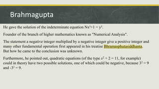 He gave the solution of the indeterminate equation Nx²+1 = y².
Founder of the branch of higher mathematics known as "Numerical Analysis".
The statement a negative integer multiplied by a negative integer give a positive integer and
many other fundamental operation first appeared in his treatise Bhramasphutasiddhanta.
But how he came to the conclusion was unknown.
Furthermore, he pointed out, quadratic equations (of the type x2 + 2 = 11, for example)
could in theory have two possible solutions, one of which could be negative, because 32 = 9
and -32 = 9.
Brahmagupta
 