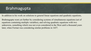 In addition to his work on solutions to general linear equations and quadratic equations,
Brahmagupta went yet further by considering systems of simultaneous equations (set of
equations containing multiple variables), and solving quadratic equations with two
unknowns, something which was not even considered in the West until a thousand years
later, when Fermat was considering similar problems in 1657.
Brahmagupta
 