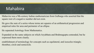 Mahavira was a 9th-century Indian mathematician from Gulbarga who asserted that the
square root of a negative number did not exist.
He gave the sum of a series whose terms are squares of an arithmetical progression and
empirical rules for area and perimeter of an ellipse.
He separated Astrology from Mathematics.
Expanded on the same subjects on which Aryabhata and Brahmagupta contended, but he
expressed them more clearly.
establishment of terminology for concepts such as equilateral, and isosceles triangle;
rhombus; circle and semicircle.
Mahabira
 