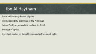 Born 10th-century Indian physist.
He suggested the damming of the Nile river.
Scientifically explained the rainbow in detail.
Founder of optics.
Excellent studies on the reflection and refraction of light.
Ibn Al Haytham
 