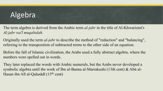 The term algebra is derived from the Arabic term al-jabr in the title of Al-Khwarizmi's
Al-jabr wa'l muqabalah.
Originally used the term al-jabr to describe the method of "reduction" and "balancing",
referring to the transposition of subtracted terms to the other side of an equation.
Before the fall of Islamic civilization, the Arabs used a fully abstract algebra, where the
numbers were spelled out in words.
They later replaced the words with Arabic numerals, but the Arabs never developed a
symbolic algebra until the work of Ibn al-Banna al-Marrakushi (13th cent) & Abū al-
Hasan ibn Alī al-Qalasādī (15th cent)
Algebra
 
