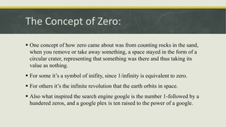 The Concept of Zero:
 One concept of how zero came about was from counting rocks in the sand,
when you remove or take away something, a space stayed in the form of a
circular crater, representing that something was there and thus taking its
value as nothing.
 For some it’s a symbol of inifity, since 1/infinity is equivalent to zero.
 For others it’s the infinite revolution that the earth orbits in space.
 Also what inspired the search engine google is the number 1-followed by a
hundered zeros, and a google plex is ten raised to the power of a google.
 