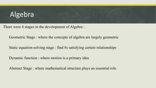 There were 4 stages in the development of Algebra :
Geometric Stage : where the concepts of algebra are largely geometric
Static equation-solving stage : find #s satisfying certain relationships
Dynamic function : where motion is a primary idea
Abstract Stage : where mathematical structure plays an essential role
Algebra
 