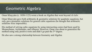 Omar Khayyám (c. 1050-1123) wrote a book on Algebra that went beyond Al-Jabr.
Omar Khayyám gave both arithmetic & geometric solutions for quadratic equations, but
only gave geometric solutions for general cubic equations (he thought that arithmetic
solutions were impossible).
His method of solving cubic equations by using intersecting conics had been used by
Menaechmus, Archimedes, and Alhazen. However, Omar was about to generalize the
method using only positive roots and didn’t go past the 3rd degree.
He also saw a strong relationship between Geometry and Algebra
Geometric Algebra
 