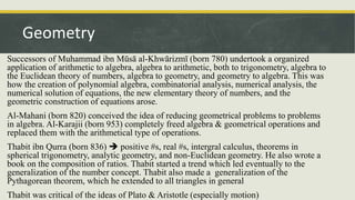Successors of Muhammad ibn Mūsā al-Khwārizmī (born 780) undertook a organized
application of arithmetic to algebra, algebra to arithmetic, both to trigonometry, algebra to
the Euclidean theory of numbers, algebra to geometry, and geometry to algebra. This was
how the creation of polynomial algebra, combinatorial analysis, numerical analysis, the
numerical solution of equations, the new elementary theory of numbers, and the
geometric construction of equations arose.
Al-Mahani (born 820) conceived the idea of reducing geometrical problems to problems
in algebra. Al-Karajii (born 953) completely freed algebra & geometrical operations and
replaced them with the arithmetical type of operations.
Thabit ibn Qurra (born 836)  positive #s, real #s, intergral calculus, theorems in
spherical trigonometry, analytic geometry, and non-Euclidean geometry. He also wrote a
book on the composition of ratios. Thabit started a trend which led eventually to the
generalization of the number concept. Thabit also made a generalization of the
Pythagorean theorem, which he extended to all triangles in general
Thabit was critical of the ideas of Plato & Aristotle (especially motion)
Geometry
 