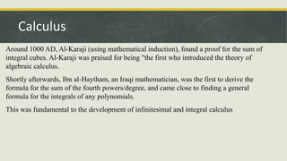 Around 1000 AD, Al-Karaji (using mathematical induction), found a proof for the sum of
integral cubes. Al-Karaji was praised for being "the first who introduced the theory of
algebraic calculus.
Shortly afterwards, Ibn al-Haytham, an Iraqi mathematician, was the first to derive the
formula for the sum of the fourth powers/degree, and came close to finding a general
formula for the integrals of any polynomials.
This was fundamental to the development of infinitesimal and integral calculus
Calculus
 