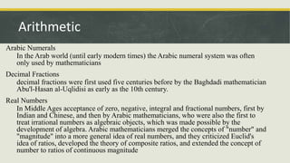 Arabic Numerals
In the Arab world (until early modern times) the Arabic numeral system was often
only used by mathematicians
Decimal Fractions
decimal fractions were first used five centuries before by the Baghdadi mathematician
Abu'l-Hasan al-Uqlidisi as early as the 10th century.
Real Numbers
In Middle Ages acceptance of zero, negative, integral and fractional numbers, first by
Indian and Chinese, and then by Arabic mathematicians, who were also the first to
treat irrational numbers as algebraic objects, which was made possible by the
development of algebra. Arabic mathematicians merged the concepts of "number" and
"magnitude" into a more general idea of real numbers, and they criticized Euclid's
idea of ratios, developed the theory of composite ratios, and extended the concept of
number to ratios of continuous magnitude
Arithmetic
 