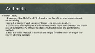 Number Theory
14th century, Kamāl al-Dīn al-Fārisī made a number of important contributions to
number theory.
His most impressive work in number theory is on amicable numbers.
In Tadhkira al-ahbab fi bayan al-tahabb introduced a major new approach to a whole
area of number theory, introducing ideas about factorization and combinatorial
methods.
In fact, al-Farisi's approach is based on the unique factorization of an integer into
powers of prime numbers.
Arithmetic
 