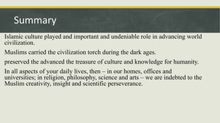 Islamic culture played and important and undeniable role in advancing world
civilization.
Muslims carried the civilization torch during the dark ages.
preserved the advanced the treasure of culture and knowledge for humanity.
In all aspects of your daily lives, then – in our homes, offices and
universities; in religion, philosophy, science and arts – we are indebted to the
Muslim creativity, insight and scientific perseverance.
Summary
 
