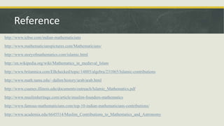 http://www.icbse.com/indian-mathematicians
http://www.mathematicianspictures.com/Mathematicians/
http://www.storyofmathematics.com/islamic.html
http://en.wikipedia.org/wiki/Mathematics_in_medieval_Islam
http://www.britannica.com/EBchecked/topic/14885/algebra/231065/Islamic-contributions
http://www.math.tamu.edu/~dallen/history/arab/arab.html
http://www.csames.illinois.edu/documents/outreach/Islamic_Mathematics.pdf
http://www.muslimheritage.com/article/muslim-founders-mathematics
http://www.famous-mathematicians.com/top-10-indian-mathematicians-contributions/
http://www.academia.edu/6645514/Muslim_Contributions_to_Mathematics_and_Astronomy
Reference
 