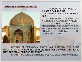 INSTEAD OF DEFINING A PARTICULAR FUNCTION, THE DOME
APPEARS TO BE A GENERAL SYMBOL, SIGNIFYING POWER, THE ROYAL
CITY, THE FOCAL POINT OF ASSEMBLY.
IT CAN THUS SERVE BOTH RELIGIOUS AND SECULAR FUNCTIONS.
A DOME APPEAR OVER OF
A MASS OF A BUILDING.
IT IS GENERALLY VISIBLE FROM A
FAR.
THE DOME MAY INDICATE
A MOSQUE, A PALACE, OR A TOMB.
IT MAY COVER A
PRAYERHALL, A CHAMBER AT THE
END OF A RECEPTION HALL OR A
SQUARE ,CIRCULAR OR
OCTAGONAL TOMB.
 DOME AS A SYMBOL OF POWER:
 