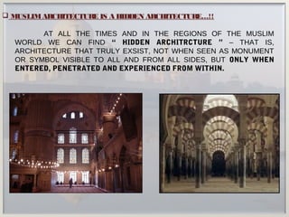  MUSLIMARCHITECTURE IS A HIDDEN ARCHITECTURE…!!
AT ALL THE TIMES AND IN THE REGIONS OF THE MUSLIM
WORLD WE CAN FIND “ HIDDEN ARCHITRCTURE ” – THAT IS,
ARCHITECTURE THAT TRULY EXSIST, NOT WHEN SEEN AS MONUMENT
OR SYMBOL VISIBLE TO ALL AND FROM ALL SIDES, BUT ONLY WHEN
ENTERED, PENETRATED AND EXPERIENCED FROM WITHIN.
 
