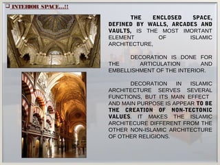  INTERIOR SPACE…!!
THE ENCLOSED SPACE,
DEFINED BY WALLS, ARCADES AND
VAULTS, IS THE MOST IMORTANT
ELEMENT OF ISLAMIC
ARCHITECTURE,
DECORATION IS DONE FOR
THE ARTICULATION AND
EMBELLISHMENT OF THE INTERIOR.
DECORATION IN ISLAMIC
ARCHITECTURE SERVES SEVERAL
FUNCTIONS, BUT ITS MAIN EFFECT
AND MAIN PURPOSE IS APPEAR TO BE
THE CREATION OF NON-TECTONIC
VALUES. IT MAKES THE ISLAMIC
ARCHITECURE DIFFERENT FROM THE
OTHER NON-ISLAMIC ARCHITECTURE
OF OTHER RELIGIONS.
 
