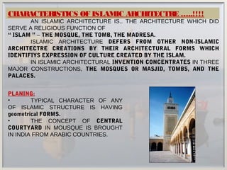 CHARACTERISTICS OF ISLAMIC ARCHITECTRE …..!!!!
AN ISLAMIC ARCHITECTURE IS.. THE ARCHITECTURE WHICH DID
SERVE A RELIGIOUS FUNCTION OF
“ ISLAM ” – THE MOSQUE, THE TOMB, THE MADRESA.
ISLAMIC ARCHITECTURE DEFERS FROM OTHER NON-ISLAMIC
ARCHITECTRE CREATIONS BY THEIR ARCHITECTURAL FORMS WHICH
IDENTIFIYS EXPRESSION OF CULTURE CREATED BY THE ISLAM.
IN ISLAMIC ARCHITECTURAL INVENTION CONCENTRATES IN THREE
MAJOR CONSTRUCTIONS, THE MOSQUES OR MASJID, TOMBS, AND THE
PALACES.
PLANING:
• TYPICAL CHARACTER OF ANY
OF ISLAMIC STRUCTURE IS HAVING
geometrical FORMS.
• THE CONCEPT OF CENTRAL
COURTYARD IN MOUSQUE IS BROUGHT
IN INDIA FROM ARABIC COUNTRIES.
 
