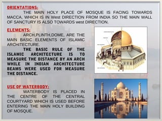 ORIENTATIONS:
THE MAIN HOLY PLACE OF MOSQUE IS FACING TOWARDS
MACCA, WHICH IS IN West DIRECTION FROM INDIA SO THE MAIN WALL
OF SANCTURY IS ALSO TOWARDS west DIRECTION.
USE OF WATERBODY:
WATERBODY IS PLACED IN
THE CENTRE OF THE CENTRAL
COURTYARD WHICH IS USED BEFORE
ENTERING THE MAIN HOLY BUILDING
OF MOSQUE.
ELEMENTS:
ARCH,PLINTH,DOME, ARE THE
MAIN BASIC ELEMENTS OF ISLAMIC
ARCHITECTURE.
THE BASIC RULE OF THE
ISLAMIC ARCHITECTURE IS TO
MEASURE THE DISTANCE BY AN ARCH
WHILE IN INDIAN ARCHITECTURE
BEAMS WERE USED FOR MEASURE
THE DISTANCE.
 