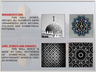 JAMI, SCREEN AND PARAPET:
THIN WALL WHICH IS
MADE BY GRILL PATTERENS
OF SYMMETRICAL DESIGN
WITH PARAPET WHICH IS USED
AS SCREENS.
ORNAMENTATION:
THIN WALL ,DOMES,
ARCHES, ALL ELEMENTS WERE
ORNAMENTED WITH NATURAL
COLOURS AND SYMMETRICAL
PATTERNS.
 
