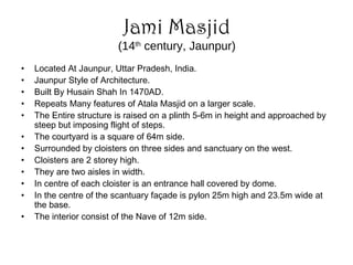 • Located At Jaunpur, Uttar Pradesh, India.
• Jaunpur Style of Architecture.
• Built By Husain Shah In 1470AD.
• Repeats Many features of Atala Masjid on a larger scale.
• The Entire structure is raised on a plinth 5-6m in height and approached by
steep but imposing flight of steps.
• The courtyard is a square of 64m side.
• Surrounded by cloisters on three sides and sanctuary on the west.
• Cloisters are 2 storey high.
• They are two aisles in width.
• In centre of each cloister is an entrance hall covered by dome.
• In the centre of the scantuary façade is pylon 25m high and 23.5m wide at
the base.
• The interior consist of the Nave of 12m side.
Jami Masjid
(14th
century, Jaunpur)
 