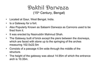 Dakhil Darwaza
(15th
Century, Bengal)
• Located at Gaur, West Bengal, India.
• Is a Gateway for a fort.
• Also Popularly Known as Salaami Darwaza as Cannons used to be
fired from it.
• It was erected by Nasiruddin Mahmud Shah.
• The Gateway built of brick except the piers between the doorways,
which are faced with stone up to the springing of the arches
measuring 102.5x22.5m
• Consists of a passage 4.5m wide through the middle of the
structure.
• The height of the gateway was about 14.95m of which the entrance
arch is 10.35m.
 