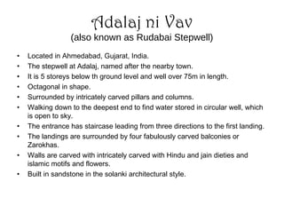 Adalaj ni Vav
(also known as Rudabai Stepwell)
• Located in Ahmedabad, Gujarat, India.
• The stepwell at Adalaj, named after the nearby town.
• It is 5 storeys below th ground level and well over 75m in length.
• Octagonal in shape.
• Surrounded by intricately carved pillars and columns.
• Walking down to the deepest end to find water stored in circular well, which
is open to sky.
• The entrance has staircase leading from three directions to the first landing.
• The landings are surrounded by four fabulously carved balconies or
Zarokhas.
• Walls are carved with intricately carved with Hindu and jain dieties and
islamic motifs and flowers.
• Built in sandstone in the solanki architectural style.
 