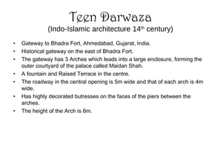 Teen Darwaza
(Indo-Islamic architecture 14th
century)
• Gateway to Bhadra Fort, Ahmedabad, Gujarat, India.
• Historical gateway on the east of Bhadra Fort.
• The gateway has 3 Arches which leads into a large enclosure, forming the
outer courtyard of the palace called Maidan Shah.
• A fountain and Raised Terrace in the centre.
• The roadway in the central opening is 5m wide and that of each arch is 4m
wide.
• Has highly decorated butresses on the faces of the piers between the
arches.
• The height of the Arch is 6m.
 
