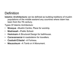 Definition
Islamic Architecture can be definied as building traditions of muslim
populations of the middle eastand any countries where Islam has
been from the 7th century.
Types Of Islamic Architecture:
• Mosque –Muslim Centre, Place for worship.
• Madrasah –Public School.
• Hammam-A Structural Design for bathhouse.
• Caravanserai-A roadsideinn for travellers.
• Casbah/Citadel –A Fortress.
• Mausoleum –A Tomb or A Monument.
 