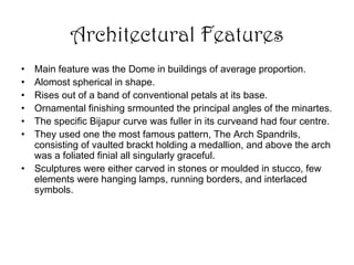 Architectural Features
• Main feature was the Dome in buildings of average proportion.
• Alomost spherical in shape.
• Rises out of a band of conventional petals at its base.
• Ornamental finishing srmounted the principal angles of the minartes.
• The specific Bijapur curve was fuller in its curveand had four centre.
• They used one the most famous pattern, The Arch Spandrils,
consisting of vaulted brackt holding a medallion, and above the arch
was a foliated finial all singularly graceful.
• Sculptures were either carved in stones or moulded in stucco, few
elements were hanging lamps, running borders, and interlaced
symbols.
 