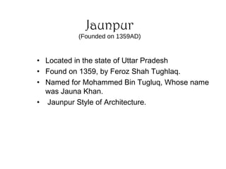 Jaunpur
(Founded on 1359AD)
• Located in the state of Uttar Pradesh
• Found on 1359, by Feroz Shah Tughlaq.
• Named for Mohammed Bin Tugluq, Whose name
was Jauna Khan.
• Jaunpur Style of Architecture.
 