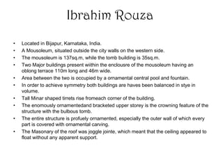 Ibrahim Rouza
• Located in Bijapur, Karnataka, India.
• A Mousoleum, situated outside the city walls on the western side.
• The mousoleum is 137sq.m, while the tomb building is 35sq.m.
• Two Major buildings present wiithin the enclousre of the mousoleum having an
oblong terrace 110m long and 46m wide.
• Area between the two is occupied by a ornamental central pool and fountain.
• In order to achieve symmetry both buildings are haves been balanced in stye in
volume.
• Tall Minar shaped tirrets rise fromeach corner of the building.
• The enomously ornamentedand bracketed upper storey is the crowning feature of the
structure with the bulbous tomb.
• The entire structure is profuely ornamented, especially the outer wall of which every
part is covered with ornamental carving.
• The Masonary of the roof was joggle jointe, which meant that the ceiling appeared to
float without any apparent support.
 