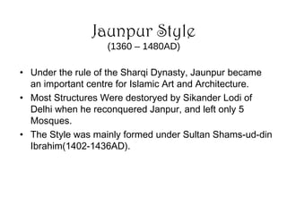 Jaunpur Style
(1360 – 1480AD)
• Under the rule of the Sharqi Dynasty, Jaunpur became
an important centre for Islamic Art and Architecture.
• Most Structures Were destoryed by Sikander Lodi of
Delhi when he reconquered Janpur, and left only 5
Mosques.
• The Style was mainly formed under Sultan Shams-ud-din
Ibrahim(1402-1436AD).
 