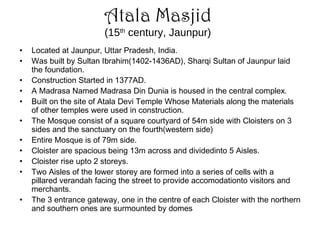 Atala Masjid
(15th
century, Jaunpur)
• Located at Jaunpur, Uttar Pradesh, India.
• Was built by Sultan Ibrahim(1402-1436AD), Sharqi Sultan of Jaunpur laid
the foundation.
• Construction Started in 1377AD.
• A Madrasa Named Madrasa Din Dunia is housed in the central complex.
• Built on the site of Atala Devi Temple Whose Materials along the materials
of other temples were used in construction.
• The Mosque consist of a square courtyard of 54m side with Cloisters on 3
sides and the sanctuary on the fourth(western side)
• Entire Mosque is of 79m side.
• Cloister are spacious being 13m across and dividedinto 5 Aisles.
• Cloister rise upto 2 storeys.
• Two Aisles of the lower storey are formed into a series of cells with a
pillared verandah facing the street to provide accomodationto visitors and
merchants.
• The 3 entrance gateway, one in the centre of each Cloister with the northern
and southern ones are surmounted by domes
 