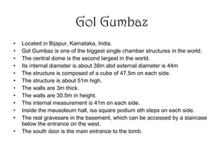 Gol Gumbaz
• Located in Bijapur, Karnataka, India.
• Gol Gumbaz is one of the biggest single chamber structures in the world.
• The central dome is the second largest in the world.
• Its internal diameter is about 38m abd external diameter is 44m
• The structure is composed of a cube of 47.5m on each side.
• The structure is about 51m high.
• The walls are 3m thick.
• The walls are 30.5m in height.
• The internal measurement is 41m on each side.
• Inside the mausoleum hall, isa square podium eth steps on each side.
• The real gravesare in the basement, which can be accessed by a staircase
below the entrance on the west.
• The south door is the main entrance to the tomb.
 